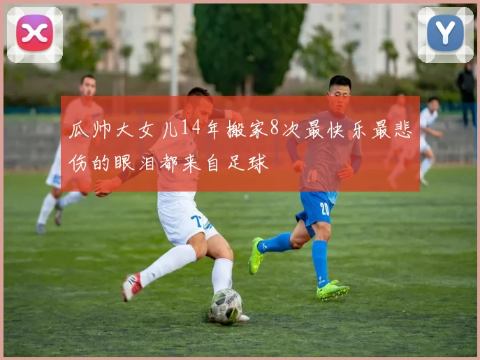 瓜帅大女儿14年搬家8次最快乐最悲伤的眼泪都来自足球
