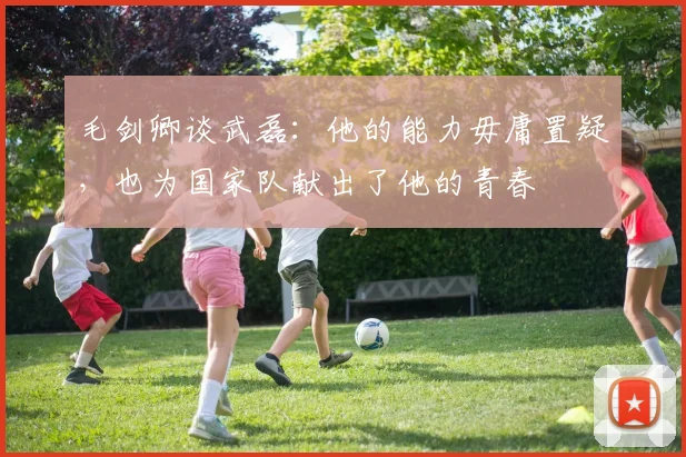 毛剑卿谈武磊：他的能力毋庸置疑，也为国家队献出了他的青春