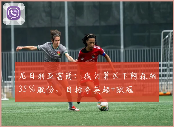 尼日利亚富商：我打算买下阿森纳35％股份，目标夺英超+欧冠