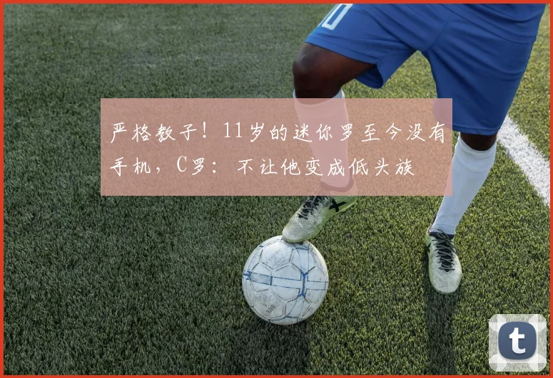严格教子！11岁的迷你罗至今没有手机，C罗：不让他变成低头族