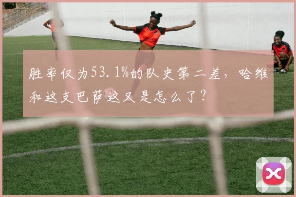 胜率仅为53.1%的队史第二差，哈维和这支巴萨这又是怎么了？