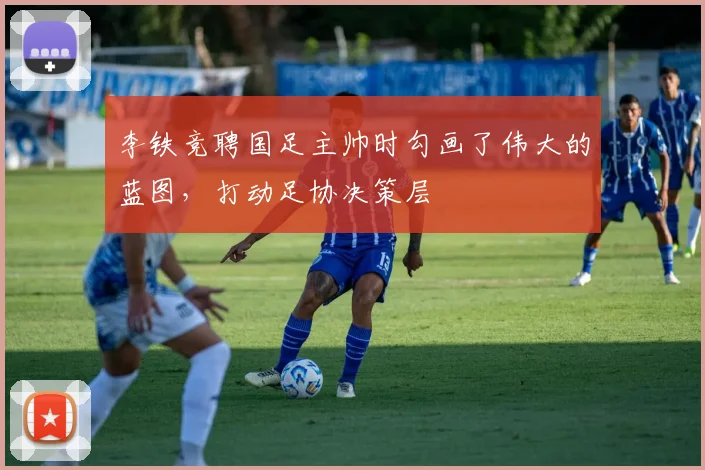 李铁竞聘国足主帅时勾画了伟大的蓝图，打动足协决策层