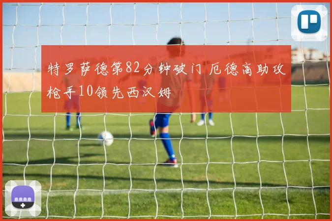 特罗萨德第82分钟破门 厄德高助攻枪手10领先西汉姆