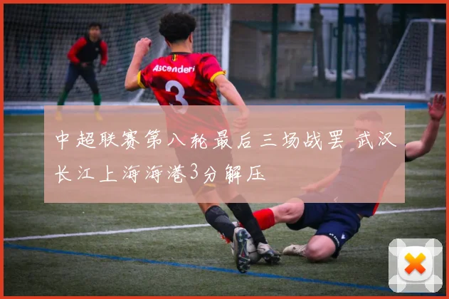 中超联赛第八轮最后三场战罢 武汉长江上海海港3分解压