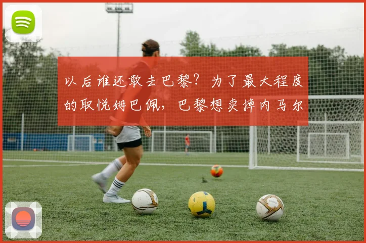 以后谁还敢去巴黎？为了最大程度的取悦姆巴佩，巴黎想卖掉内马尔