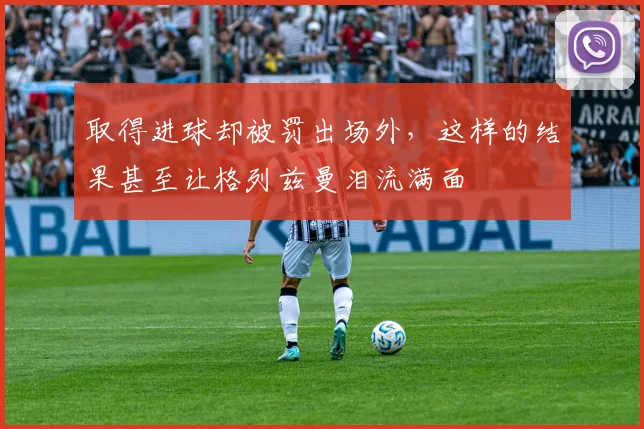 取得进球却被罚出场外，这样的结果甚至让格列兹曼泪流满面