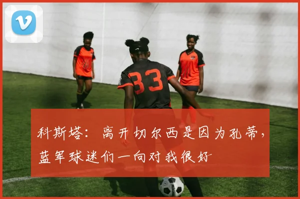 科斯塔：离开切尔西是因为孔蒂，蓝军球迷们一向对我很好