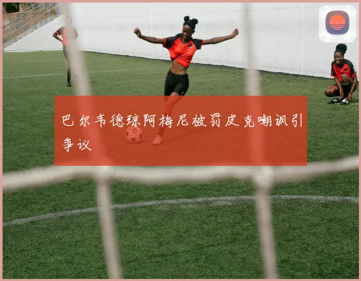 巴尔韦德琼阿梅尼被罚皮克嘲讽引争议