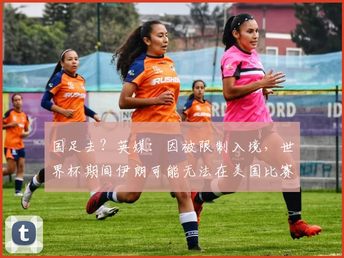 国足去？英媒：因被限制入境，世界杯期间伊朗可能无法在美国比赛