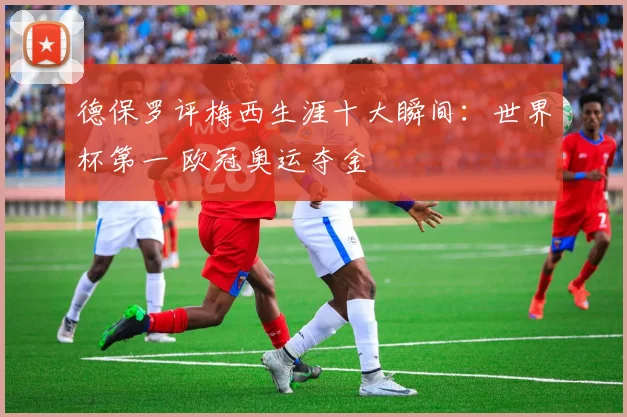 德保罗评梅西生涯十大瞬间：世界杯第一 欧冠奥运夺金