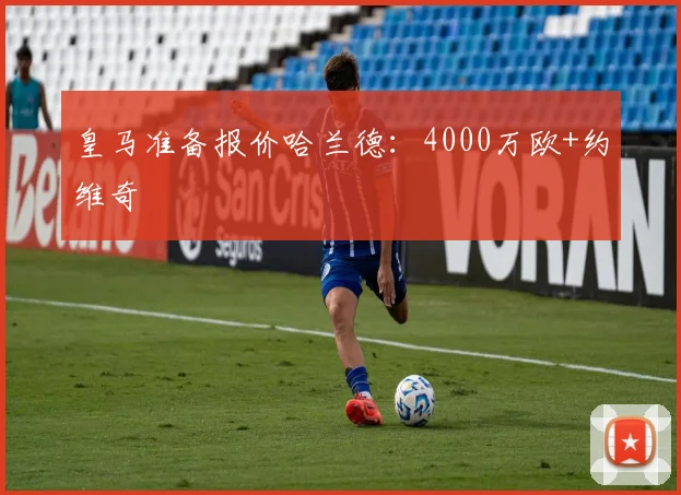 皇马准备报价哈兰德：4000万欧+约维奇