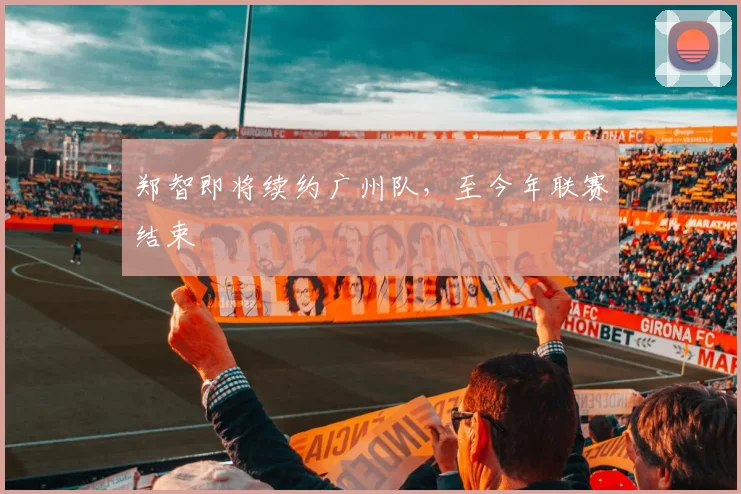郑智即将续约广州队，至今年联赛结束