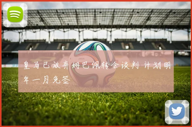 皇马已放弃姆巴佩转会谈判 计划明年一月免签