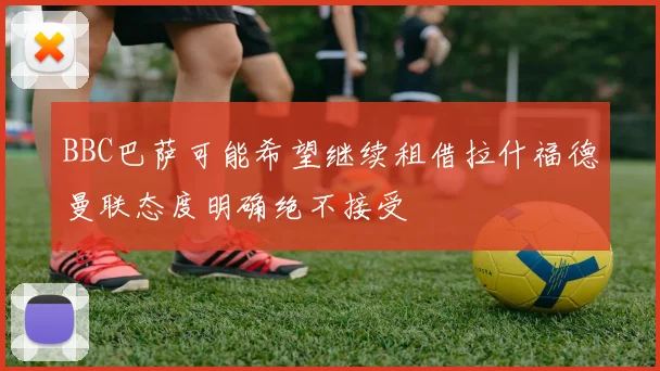 BBC巴萨可能希望继续租借拉什福德曼联态度明确绝不接受