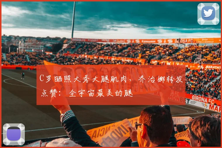 C罗晒照大秀大腿肌肉，乔治娜转发点赞：全宇宙最美的腿