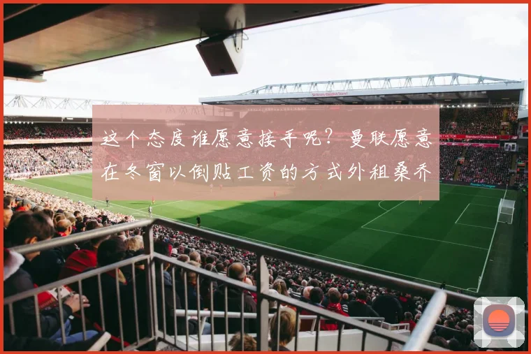 这个态度谁愿意接手呢？曼联愿意在冬窗以倒贴工资的方式外租桑乔