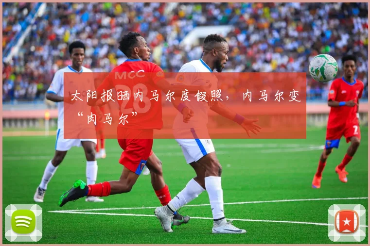 太阳报晒内马尔度假照，内马尔变“肉马尔”