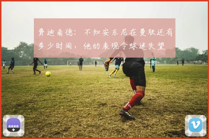 费迪南德：不知安东尼在曼联还有多少时间，他的表现令球迷失望
