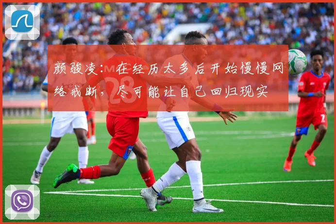 颜骏凌：在经历太多后开始慢慢网络戒断，尽可能让自己回归现实