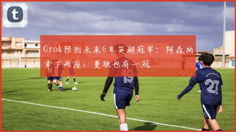 Grok预测未来6年英超冠军：阿森纳拿下两座，曼联也有一冠