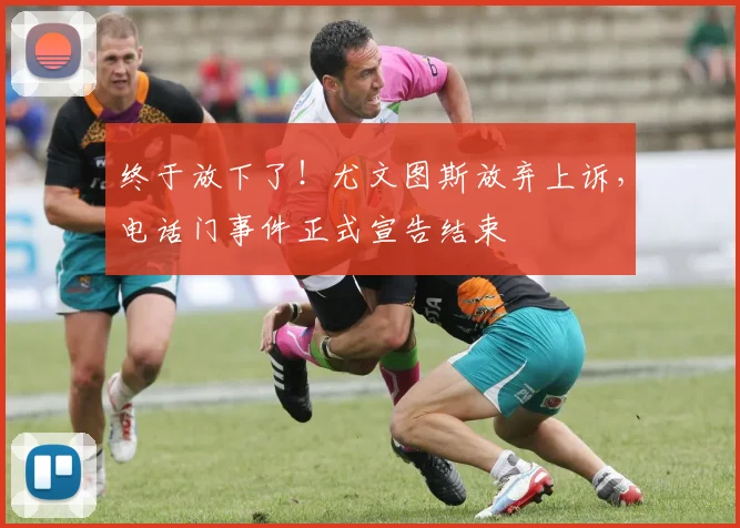 终于放下了！尤文图斯放弃上诉，电话门事件正式宣告结束