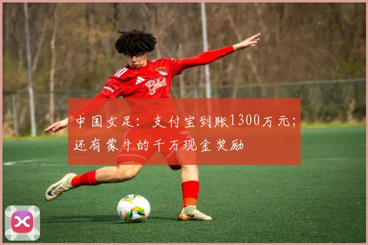 中国女足：支付宝到账1300万元；还有蒙牛的千万现金奖励