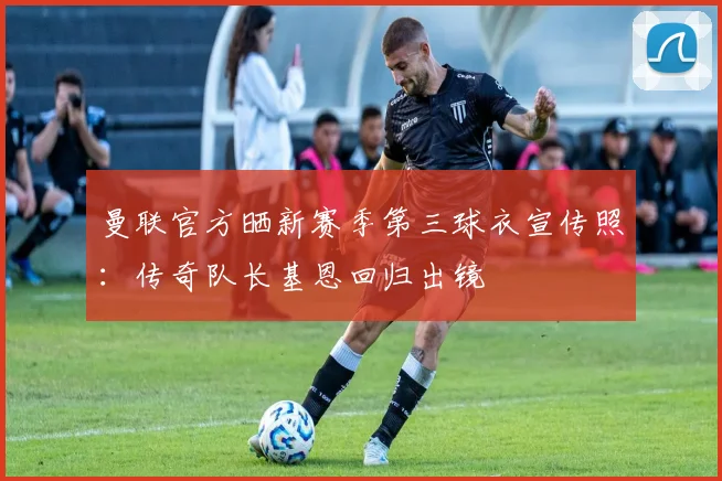 曼联官方晒新赛季第三球衣宣传照：传奇队长基恩回归出镜