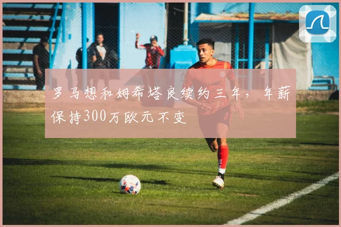 罗马想和姆希塔良续约三年，年薪保持300万欧元不变