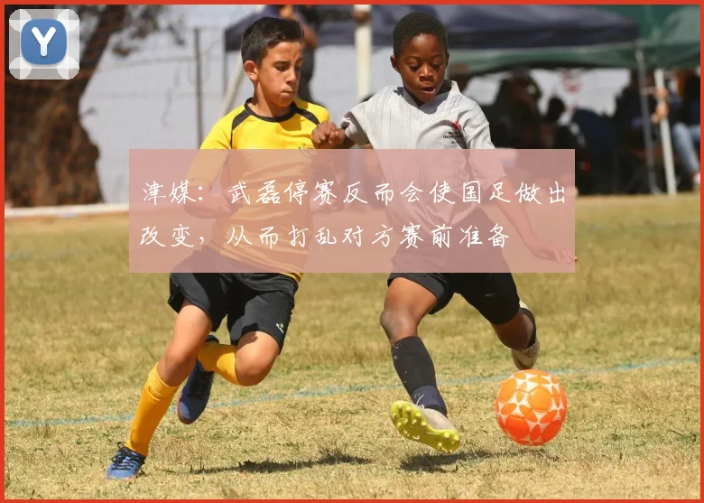 津媒：武磊停赛反而会使国足做出改变，从而打乱对方赛前准备