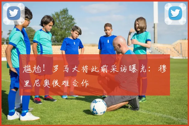尴尬！罗马大将此前采访曝光：穆里尼奥很难合作