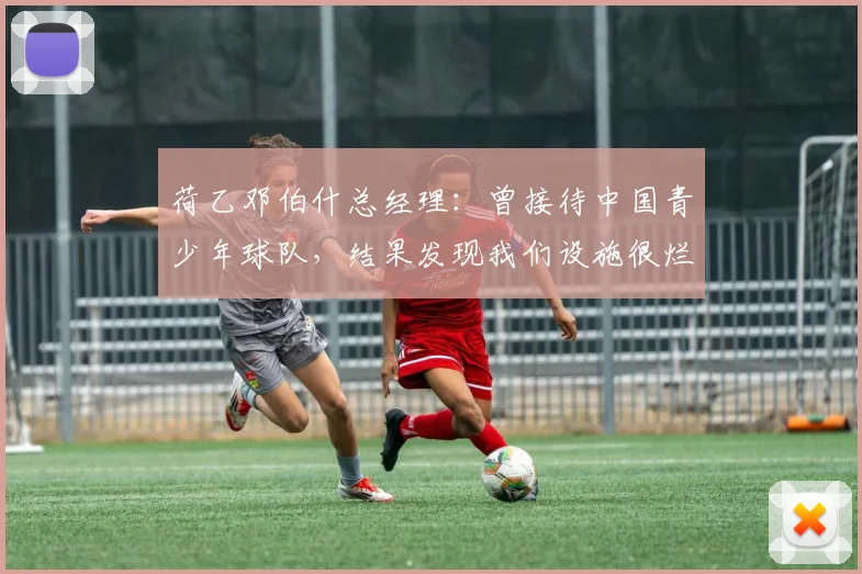 荷乙邓伯什总经理：曾接待中国青少年球队，结果发现我们设施很烂