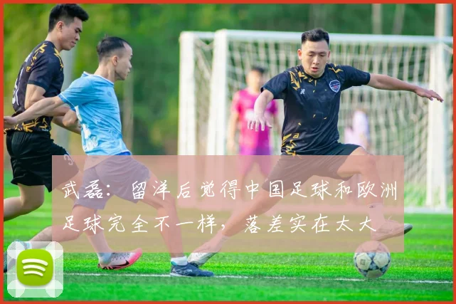 武磊：留洋后觉得中国足球和欧洲足球完全不一样，落差实在太大