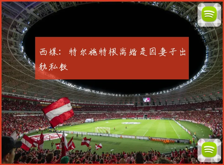 西媒：特尔施特根离婚是因妻子出轨私教
