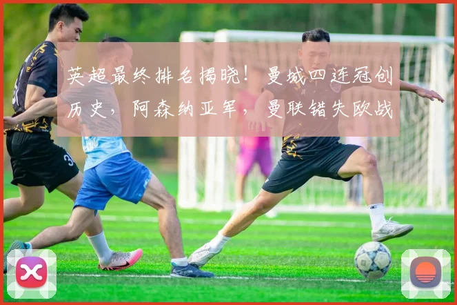 英超最终排名揭晓！曼城四连冠创历史，阿森纳亚军，曼联错失欧战